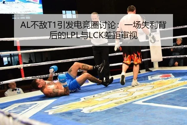 AL不敌T1引发电竞圈讨论：一场失利背后的LPL与LCK差距审视